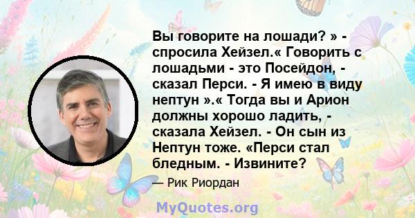 Вы говорите на лошади? » - спросила Хейзел.« Говорить с лошадьми - это Посейдон, - сказал Перси. - Я имею в виду нептун ».« Тогда вы и Арион должны хорошо ладить, - сказала Хейзел. - Он сын из Нептун тоже. «Перси стал