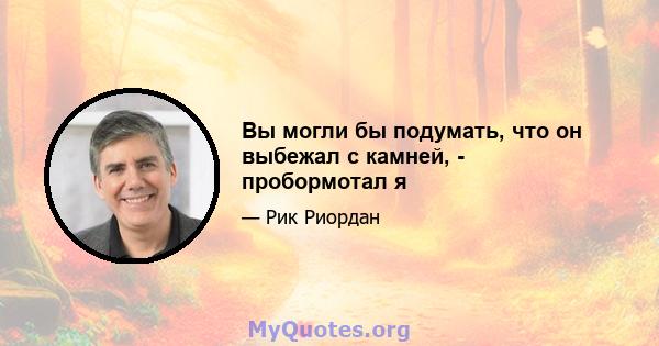 Вы могли бы подумать, что он выбежал с камней, - пробормотал я