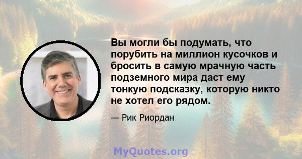 Вы могли бы подумать, что порубить на миллион кусочков и бросить в самую мрачную часть подземного мира даст ему тонкую подсказку, которую никто не хотел его рядом.