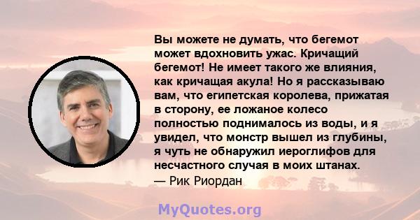 Вы можете не думать, что бегемот может вдохновить ужас. Кричащий бегемот! Не имеет такого же влияния, как кричащая акула! Но я рассказываю вам, что египетская королева, прижатая в сторону, ее ложаное колесо полностью