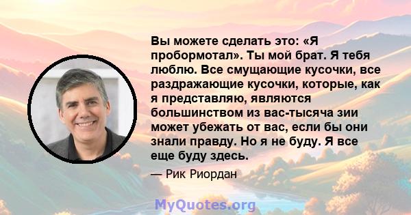 Вы можете сделать это: «Я пробормотал». Ты мой брат. Я тебя люблю. Все смущающие кусочки, все раздражающие кусочки, которые, как я представляю, являются большинством из вас-тысяча зии может убежать от вас, если бы они