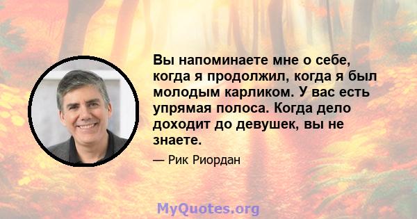 Вы напоминаете мне о себе, когда я продолжил, когда я был молодым карликом. У вас есть упрямая полоса. Когда дело доходит до девушек, вы не знаете.