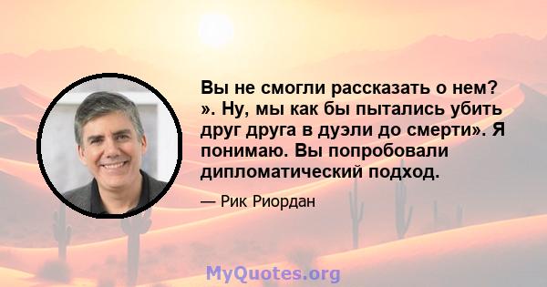 Вы не смогли рассказать о нем? ». Ну, мы как бы пытались убить друг друга в дуэли до смерти». Я понимаю. Вы попробовали дипломатический подход.