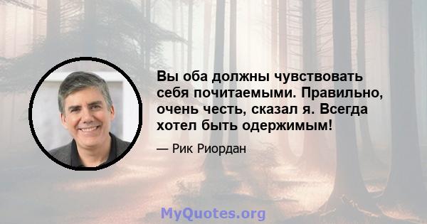 Вы оба должны чувствовать себя почитаемыми. Правильно, очень честь, сказал я. Всегда хотел быть одержимым!