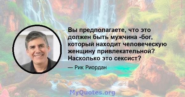 Вы предполагаете, что это должен быть мужчина -бог, который находит человеческую женщину привлекательной? Насколько это сексист?