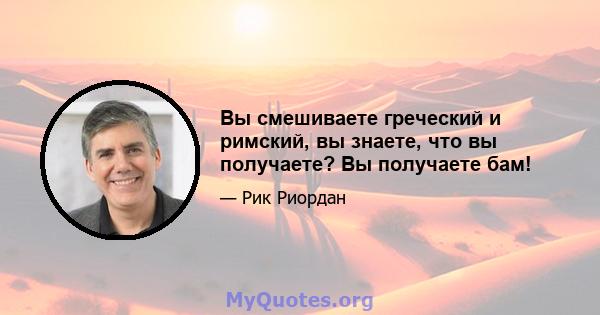 Вы смешиваете греческий и римский, вы знаете, что вы получаете? Вы получаете бам!