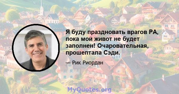 Я буду праздновать врагов РА, пока мой живот не будет заполнен! Очаровательная, прошептала Сэди.