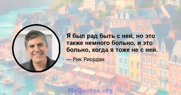 Я был рад быть с ней, но это также немного больно, и это больно, когда я тоже не с ней.