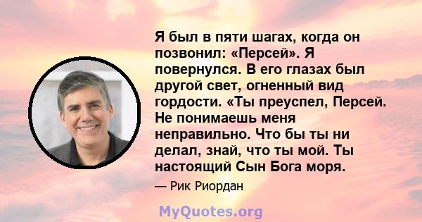 Я был в пяти шагах, когда он позвонил: «Персей». Я повернулся. В его глазах был другой свет, огненный вид гордости. «Ты преуспел, Персей. Не понимаешь меня неправильно. Что бы ты ни делал, знай, что ты мой. Ты настоящий 