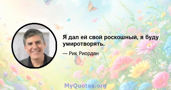 Я дал ей свой роскошный, я буду умиротворять.