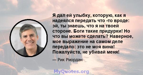 Я дал ей улыбку, которую, как я надеялся передать что -то вроде: эй, ты знаешь, что я на твоей стороне. Боги такие придурки! Но что вы можете сделать? Наверное, мое выражение на самом деле передало: это не моя вина!