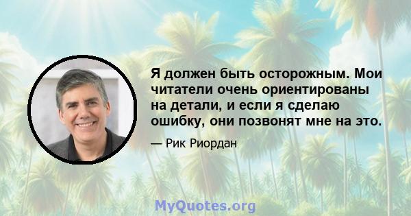 Я должен быть осторожным. Мои читатели очень ориентированы на детали, и если я сделаю ошибку, они позвонят мне на это.