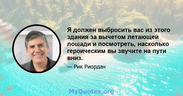 Я должен выбросить вас из этого здания за вычетом летающей лошади и посмотреть, насколько героическим вы звучите на пути вниз.