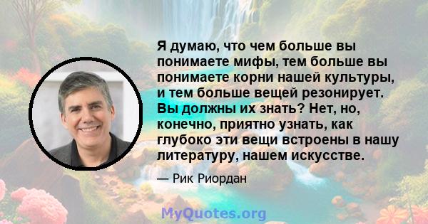 Я думаю, что чем больше вы понимаете мифы, тем больше вы понимаете корни нашей культуры, и тем больше вещей резонирует. Вы должны их знать? Нет, но, конечно, приятно узнать, как глубоко эти вещи встроены в нашу