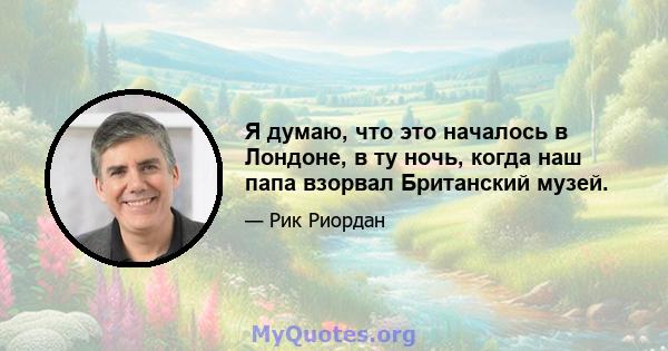 Я думаю, что это началось в Лондоне, в ту ночь, когда наш папа взорвал Британский музей.