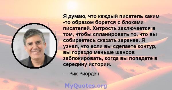 Я думаю, что каждый писатель каким -то образом борется с блоками писателей. Хитрость заключается в том, чтобы спланировать то, что вы собираетесь сказать заранее. Я узнал, что если вы сделаете контур, вы гораздо меньше