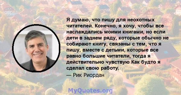 Я думаю, что пишу для неохотных читателей. Конечно, я хочу, чтобы все наслаждались моими книгами, но если дети в заднем ряду, которые обычно не собирают книгу, связаны с тем, что я пишу, вместе с детьми, которые все