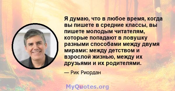 Я думаю, что в любое время, когда вы пишете в средние классы, вы пишете молодым читателям, которые попадают в ловушку разными способами между двумя мирами: между детством и взрослой жизнью, между их друзьями и их