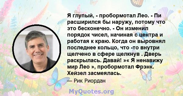 Я глупый, - пробормотал Лео. - Пи расширился бы наружу, потому что это бесконечно. - Он изменил порядок чисел, начиная с центра и работая к краю. Когда он выровнял последнее кольцо, что -то внутри щелчено в сфере