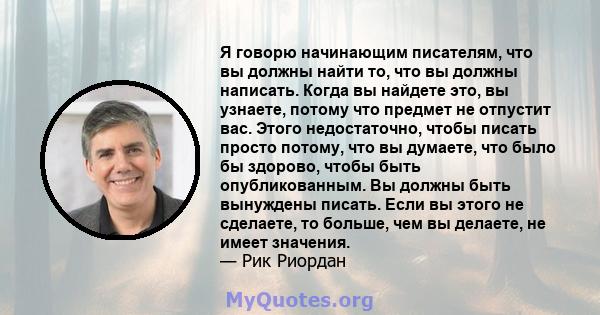 Я говорю начинающим писателям, что вы должны найти то, что вы должны написать. Когда вы найдете это, вы узнаете, потому что предмет не отпустит вас. Этого недостаточно, чтобы писать просто потому, что вы думаете, что