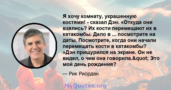 Я хочу комнату, украшенную костями! - сказал Дэн. «Откуда они взялись? Их кости перемещают их в катакомбы. Дело в ... посмотрите на даты. Посмотрите, когда они начали перемещать кости в катакомбы? »Дэн прищурился на