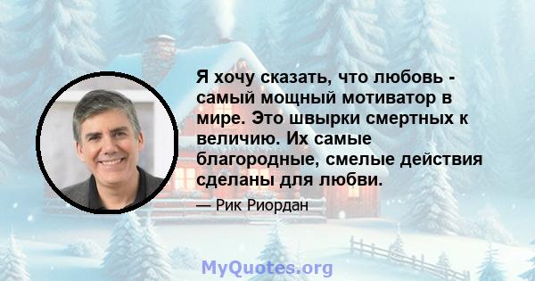 Я хочу сказать, что любовь - самый мощный мотиватор в мире. Это швырки смертных к величию. Их самые благородные, смелые действия сделаны для любви.