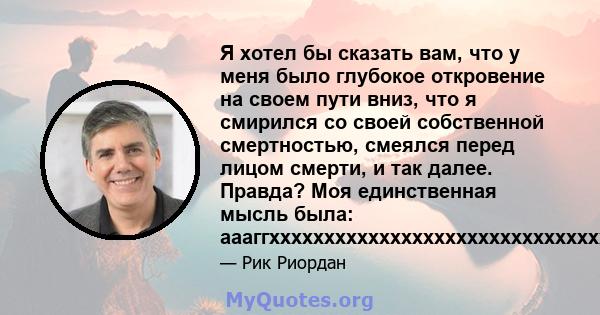 Я хотел бы сказать вам, что у меня было глубокое откровение на своем пути вниз, что я смирился со своей собственной смертностью, смеялся перед лицом смерти, и так далее. Правда? Моя единственная мысль была: