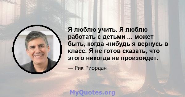 Я люблю учить. Я люблю работать с детьми ... может быть, когда -нибудь я вернусь в класс. Я не готов сказать, что этого никогда не произойдет.