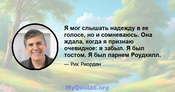 Я мог слышать надежду в ее голосе, но и сомневаюсь. Она ждала, когда я признаю очевидное: я забыл. Я был тостом. Я был парнем Роудкилл.