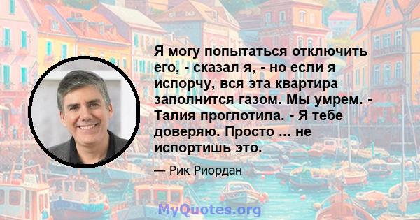 Я могу попытаться отключить его, - сказал я, - но если я испорчу, вся эта квартира заполнится газом. Мы умрем. - Талия проглотила. - Я тебе доверяю. Просто ... не испортишь это.