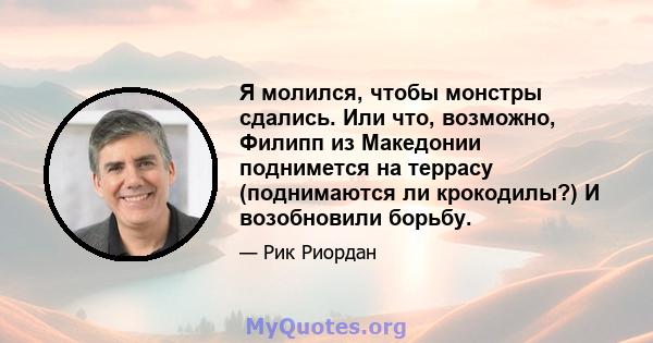 Я молился, чтобы монстры сдались. Или что, возможно, Филипп из Македонии поднимется на террасу (поднимаются ли крокодилы?) И возобновили борьбу.