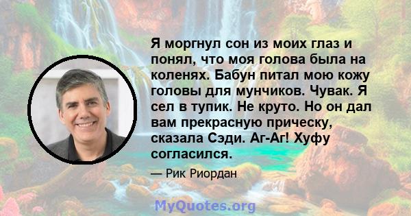 Я моргнул сон из моих глаз и понял, что моя голова была на коленях. Бабун питал мою кожу головы для мунчиков. Чувак. Я сел в тупик. Не круто. Но он дал вам прекрасную прическу, сказала Сэди. Аг-Аг! Хуфу согласился.