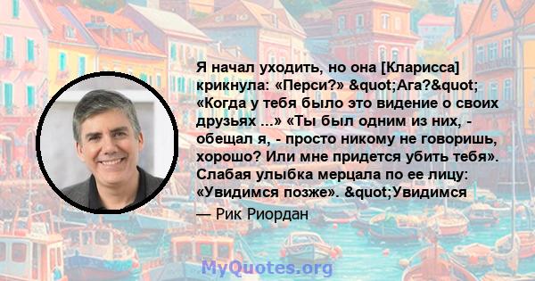 Я начал уходить, но она [Кларисса] крикнула: «Перси?» "Ага?" «Когда у тебя было это видение о своих друзьях ...» «Ты был одним из них, - обещал я, - просто никому не говоришь, хорошо? Или мне придется убить