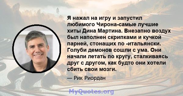 Я нажал на игру и запустил любимого Чирона-самые лучшие хиты Дина Мартина. Внезапно воздух был наполнен скрипками и кучкой парней, стонащих по -итальянски. Голуби демонов сошли с ума. Они начали летать по кругу,