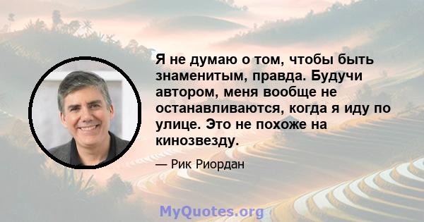 Я не думаю о том, чтобы быть знаменитым, правда. Будучи автором, меня вообще не останавливаются, когда я иду по улице. Это не похоже на кинозвезду.