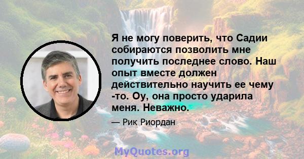 Я не могу поверить, что Садии собираются позволить мне получить последнее слово. Наш опыт вместе должен действительно научить ее чему -то. Оу, она просто ударила меня. Неважно.