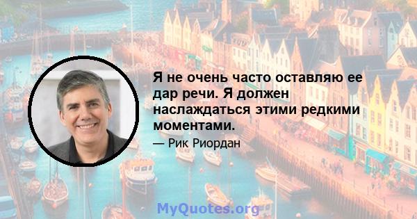 Я не очень часто оставляю ее дар речи. Я должен наслаждаться этими редкими моментами.