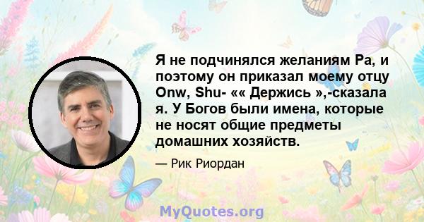 Я не подчинялся желаниям Ра, и поэтому он приказал моему отцу Onw, Shu- «« Держись »,-сказала я. У Богов были имена, которые не носят общие предметы домашних хозяйств.