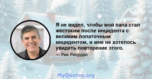 Я не видел, чтобы мой папа стал жестоким после инцидента с великим лопаточным инцидентом, и мне не хотелось увидеть повторение этого.