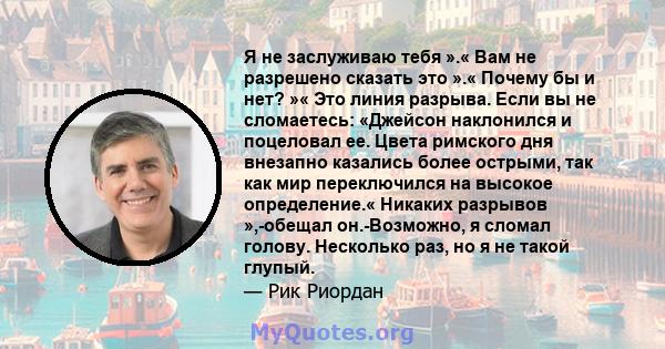 Я не заслуживаю тебя ».« Вам не разрешено сказать это ».« Почему бы и нет? »« Это линия разрыва. Если вы не сломаетесь: «Джейсон наклонился и поцеловал ее. Цвета римского дня внезапно казались более острыми, так как мир 