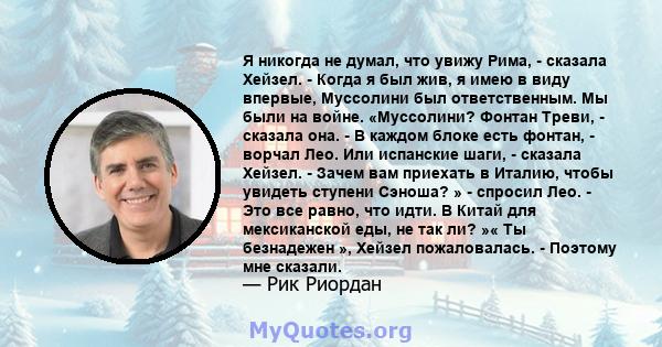 Я никогда не думал, что увижу Рима, - сказала Хейзел. - Когда я был жив, я имею в виду впервые, Муссолини был ответственным. Мы были на войне. «Муссолини? Фонтан Треви, - сказала она. - В каждом блоке есть фонтан, -