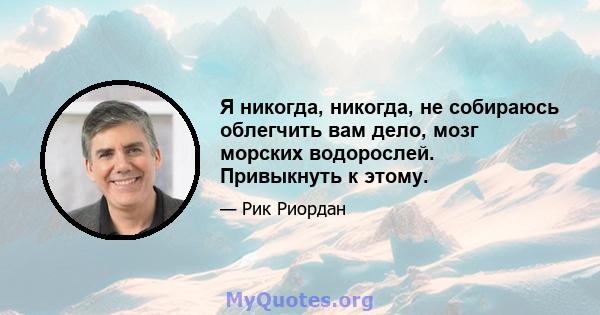 Я никогда, никогда, не собираюсь облегчить вам дело, мозг морских водорослей. Привыкнуть к этому.