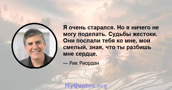 Я очень старался. Но я ничего не могу поделать. Судьбы жестоки. Они послали тебя ко мне, мой смелый, зная, что ты разбишь мне сердце.