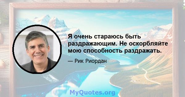 Я очень стараюсь быть раздражающим. Не оскорбляйте мою способность раздражать.