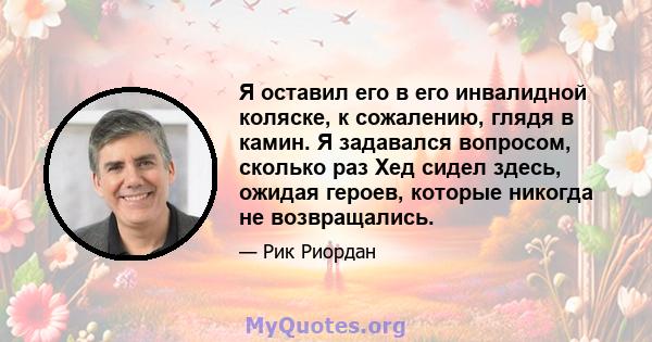 Я оставил его в его инвалидной коляске, к сожалению, глядя в камин. Я задавался вопросом, сколько раз Хед сидел здесь, ожидая героев, которые никогда не возвращались.