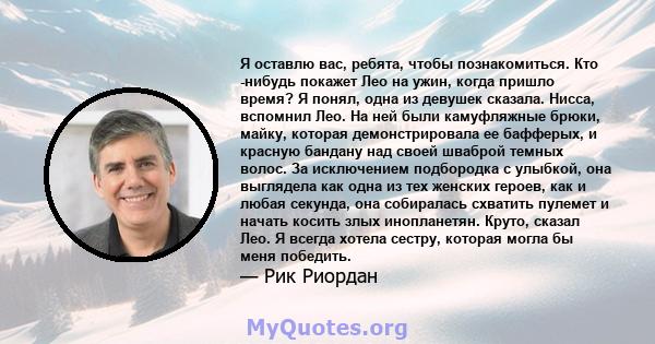 Я оставлю вас, ребята, чтобы познакомиться. Кто -нибудь покажет Лео на ужин, когда пришло время? Я понял, одна из девушек сказала. Нисса, вспомнил Лео. На ней были камуфляжные брюки, майку, которая демонстрировала ее