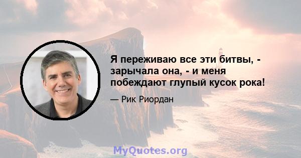 Я переживаю все эти битвы, - зарычала она, - и меня побеждают глупый кусок рока!