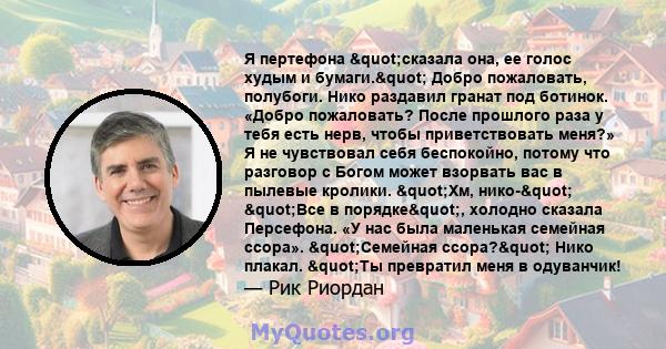 Я пертефона "сказала она, ее голос худым и бумаги." Добро пожаловать, полубоги. Нико раздавил гранат под ботинок. «Добро пожаловать? После прошлого раза у тебя есть нерв, чтобы приветствовать меня?» Я не