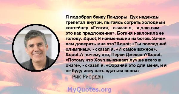 Я подобрал банку Пандоры. Дух надежды трепетал внутри, пытаясь согреть холодный контейнер. «Гестия, - сказал я, - я даю вам это как предложение». Богиня наклонила ее голову. "Я наименьший из богов. Зачем вам