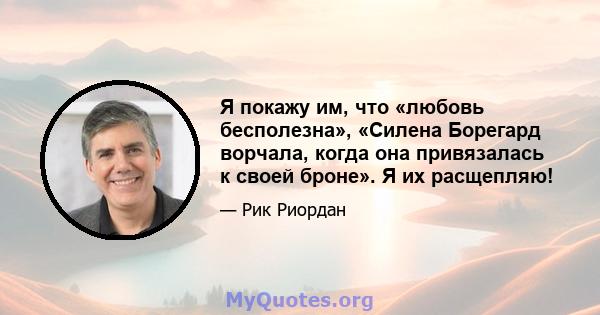 Я покажу им, что «любовь бесполезна», «Силена Борегард ворчала, когда она привязалась к своей броне». Я их расщепляю!